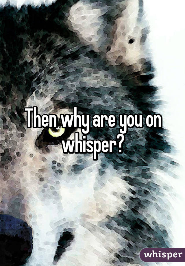 Then why are you on whisper?