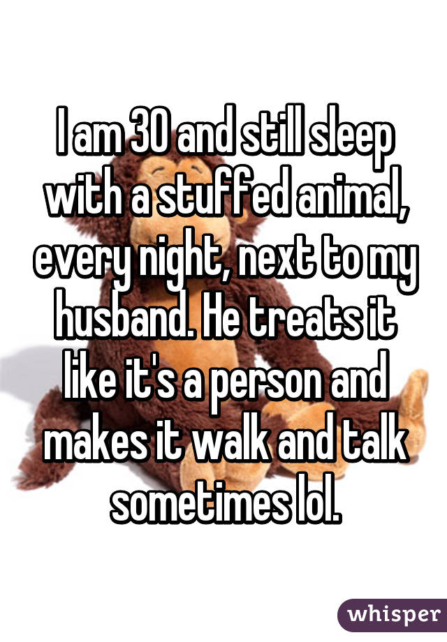 I am 30 and still sleep with a stuffed animal, every night, next to my husband. He treats it like it's a person and makes it walk and talk sometimes lol.