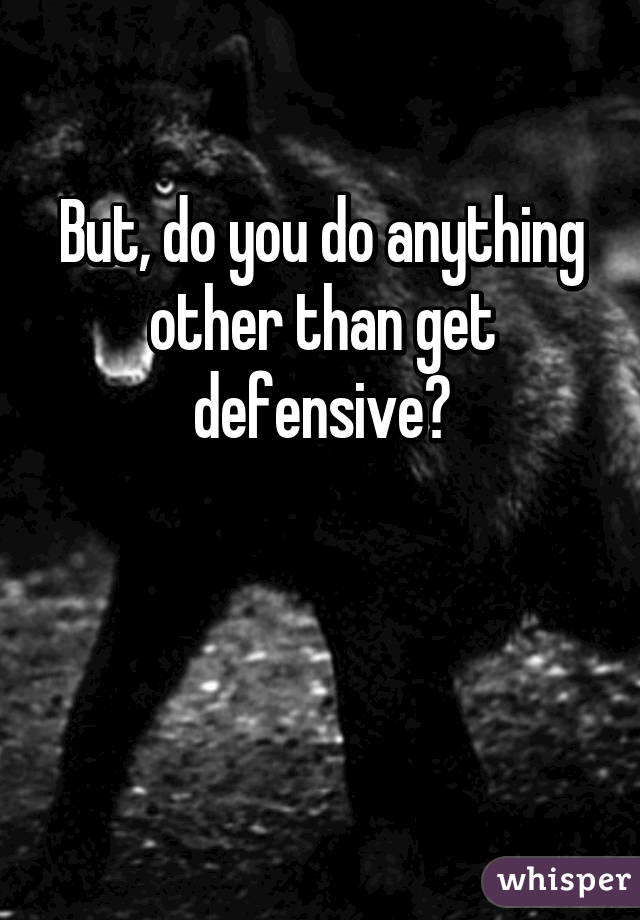 But, do you do anything other than get defensive?


