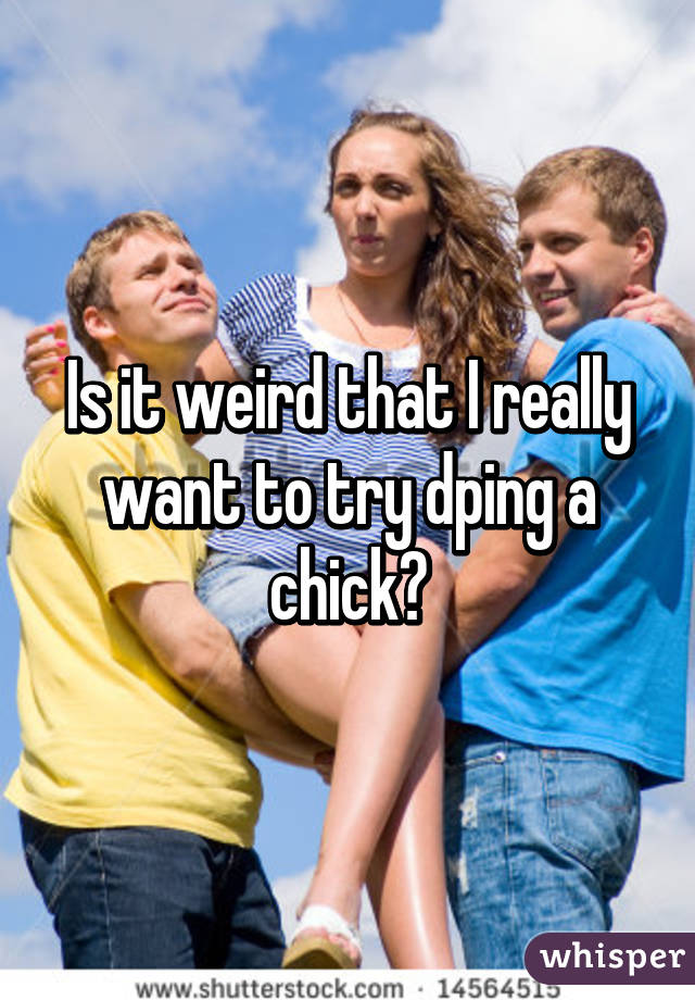 Is it weird that I really want to try dping a chick?