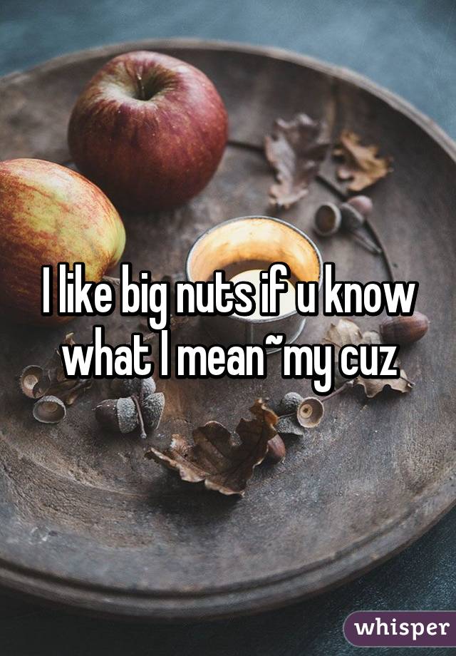 I like big nuts if u know what I mean~my cuz