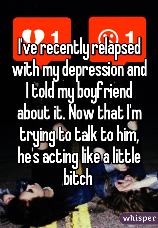 I've recently relapsed with my depression and I told my boyfriend about it. Now that I'm trying to talk to him, he's acting like a little bitch 