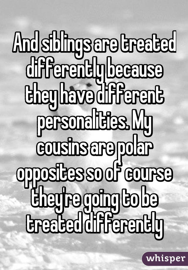 And siblings are treated differently because they have different personalities. My cousins are polar opposites so of course they're going to be treated differently