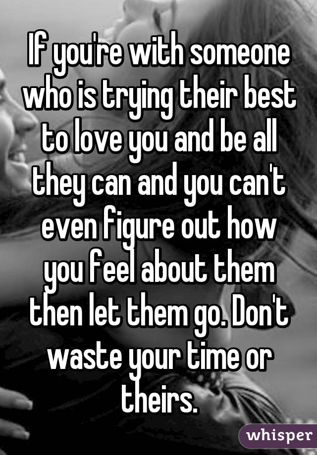 If you're with someone who is trying their best to love you and be all they can and you can't even figure out how you feel about them then let them go. Don't waste your time or theirs.