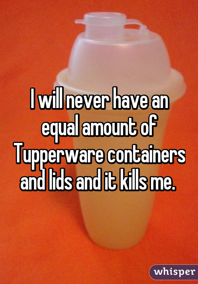 I will never have an equal amount of Tupperware containers and lids and it kills me. 