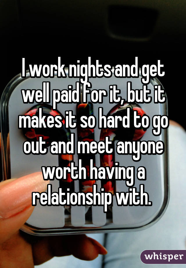 I work nights and get well paid for it, but it makes it so hard to go out and meet anyone worth having a relationship with. 