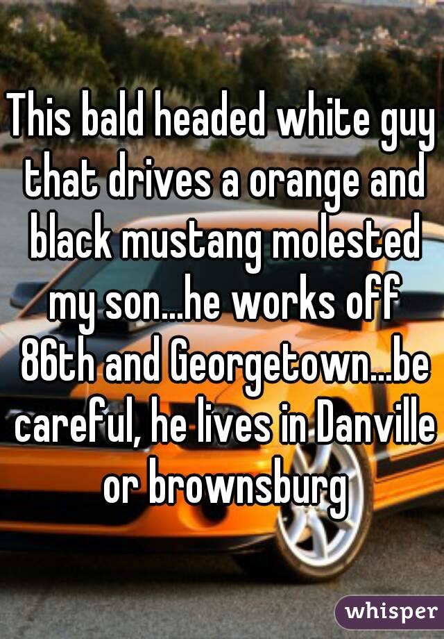 This bald headed white guy that drives a orange and black mustang molested my son...he works off 86th and Georgetown...be careful, he lives in Danville or brownsburg