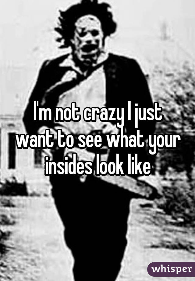 I'm not crazy I just want to see what your insides look like