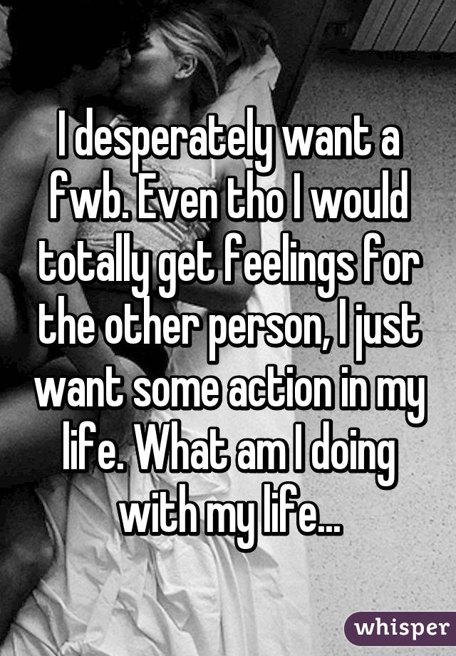 I desperately want a fwb. Even tho I would totally get feelings for the other person, I just want some action in my life. What am I doing with my life...