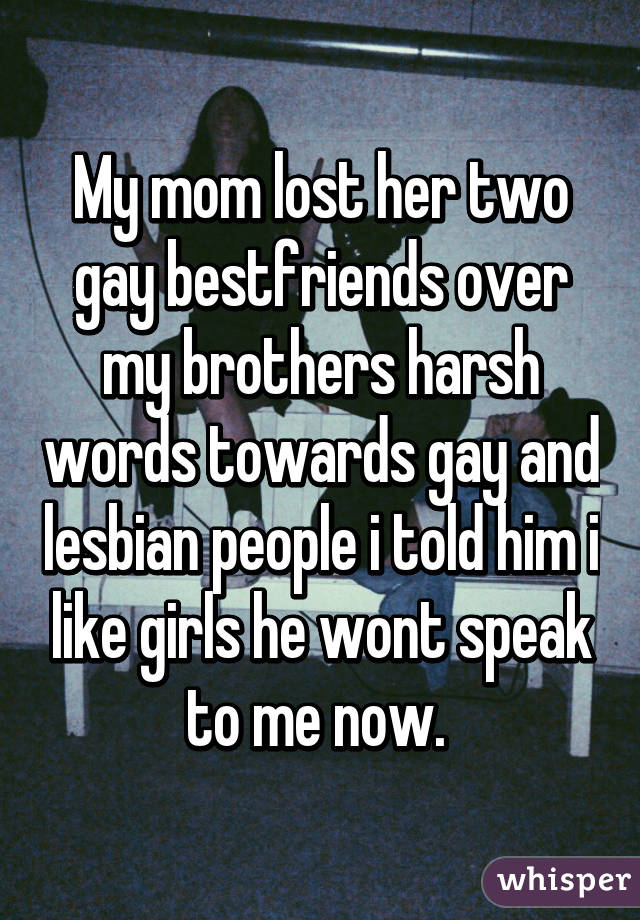 My mom lost her two gay bestfriends over my brothers harsh words towards gay and lesbian people i told him i like girls he wont speak to me now. 