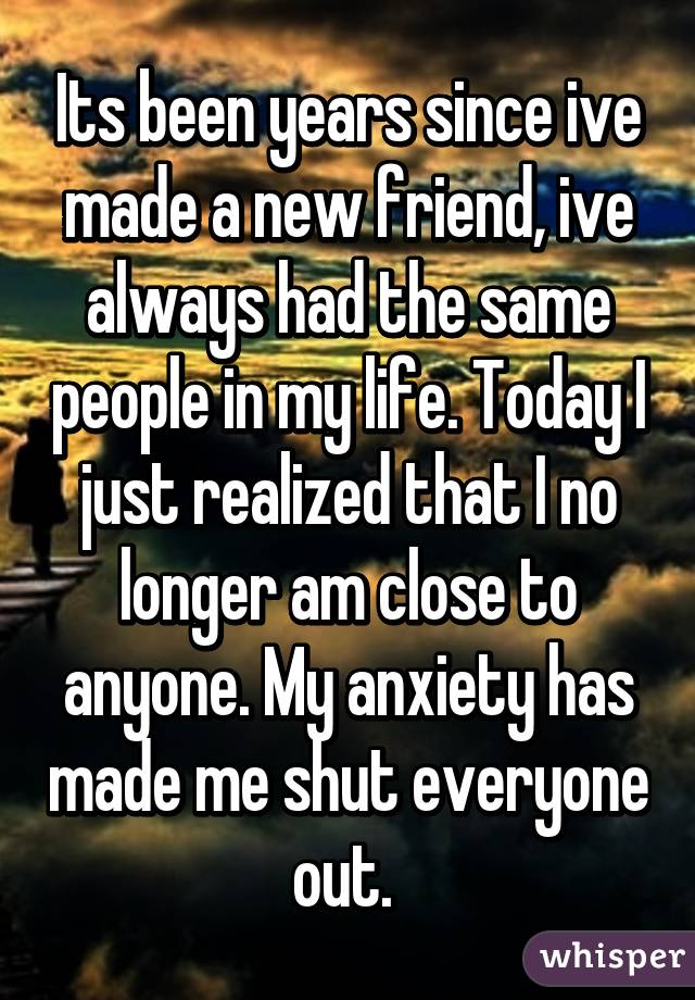 Its been years since ive made a new friend, ive always had the same people in my life. Today I just realized that I no longer am close to anyone. My anxiety has made me shut everyone out. 