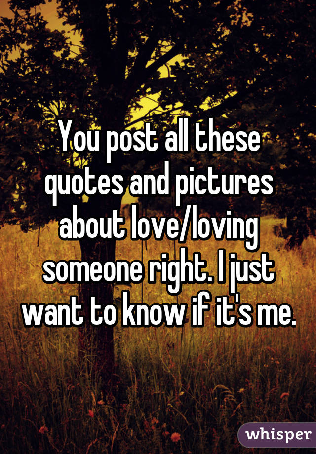 You post all these quotes and pictures about love/loving someone right. I just want to know if it's me.