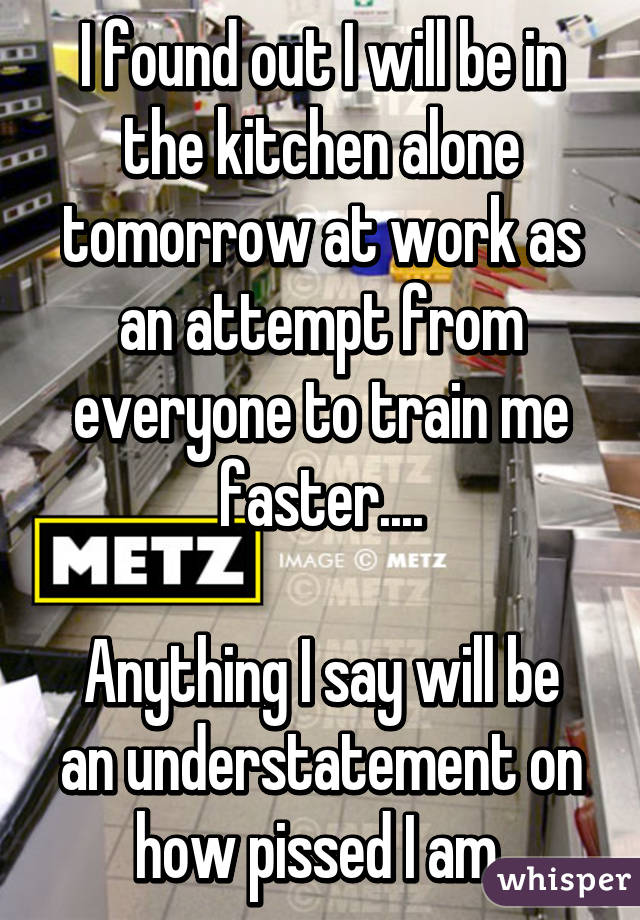 I found out I will be in the kitchen alone tomorrow at work as an attempt from everyone to train me faster....

Anything I say will be an understatement on how pissed I am.