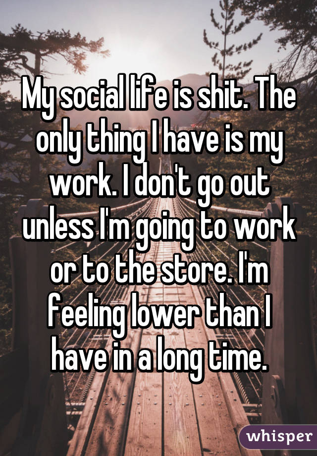 My social life is shit. The only thing I have is my work. I don't go out unless I'm going to work or to the store. I'm feeling lower than I have in a long time.