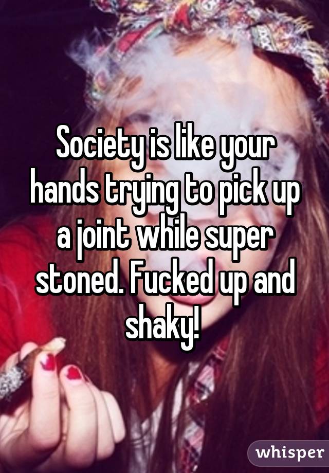 Society is like your hands trying to pick up a joint while super stoned. Fucked up and shaky! 