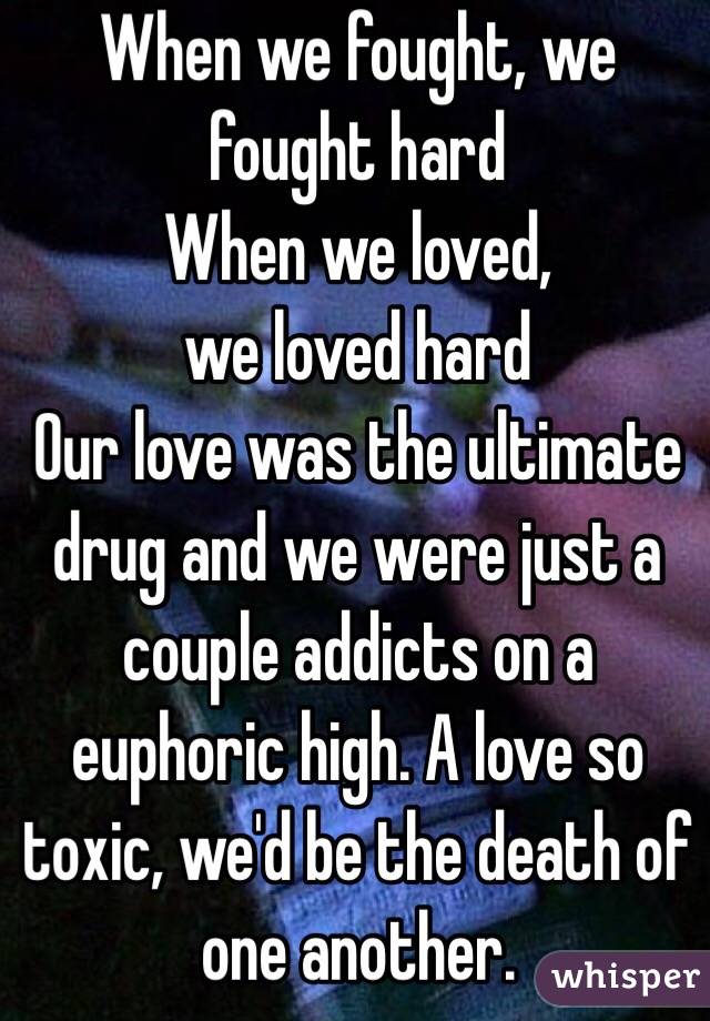 When we fought, we fought hard
When we loved, 
we loved hard 
Our love was the ultimate drug and we were just a couple addicts on a euphoric high. A love so toxic, we'd be the death of one another. 