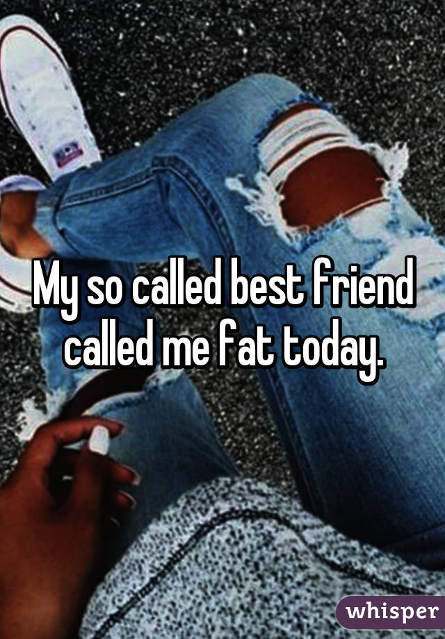 My so called best friend called me fat today.