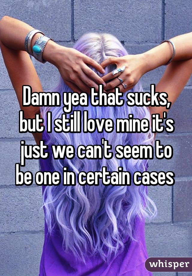 Damn yea that sucks, but I still love mine it's just we can't seem to be one in certain cases 