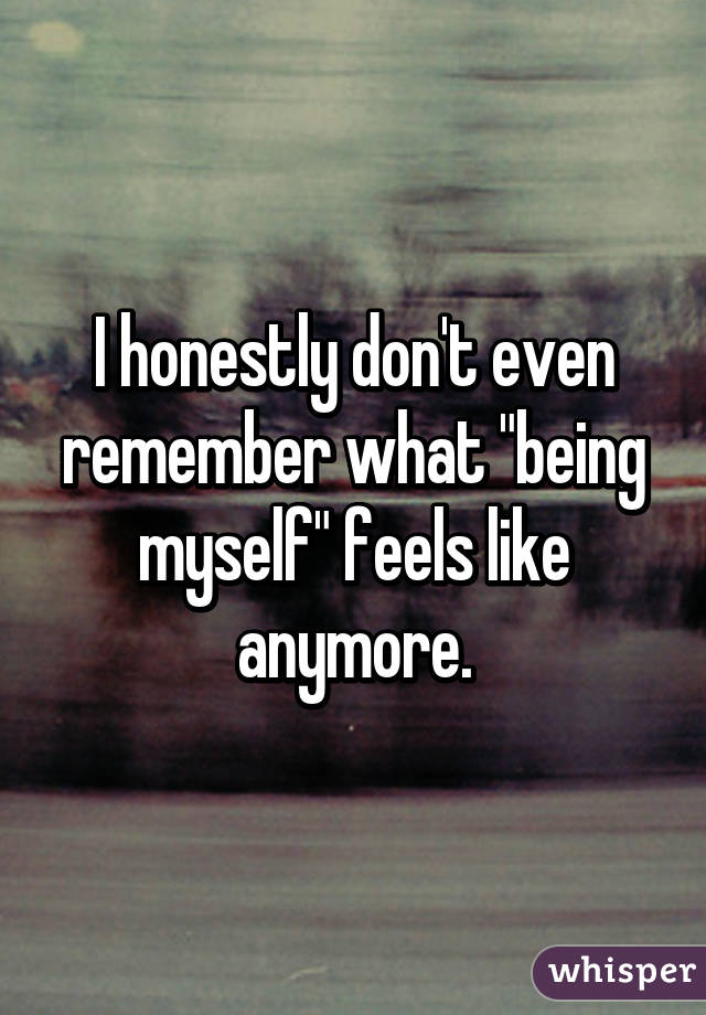 I honestly don't even remember what "being myself" feels like anymore.