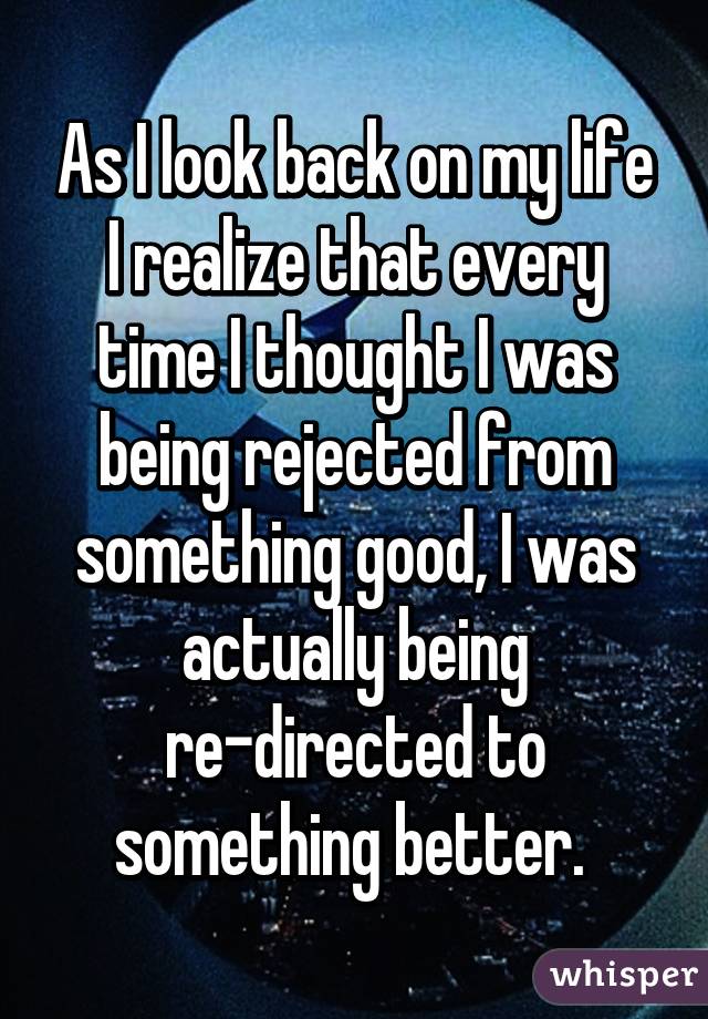 As I look back on my life I realize that every time I thought I was being rejected from something good, I was actually being re-directed to something better. 