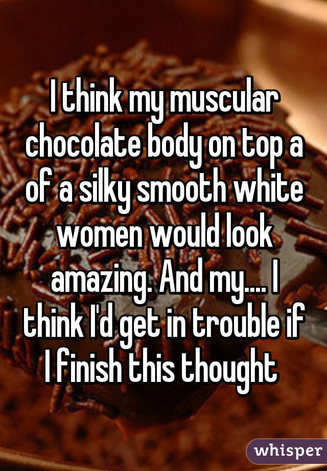 I think my muscular chocolate body on top a of a silky smooth white women would look amazing. And my.... I think I'd get in trouble if I finish this thought 