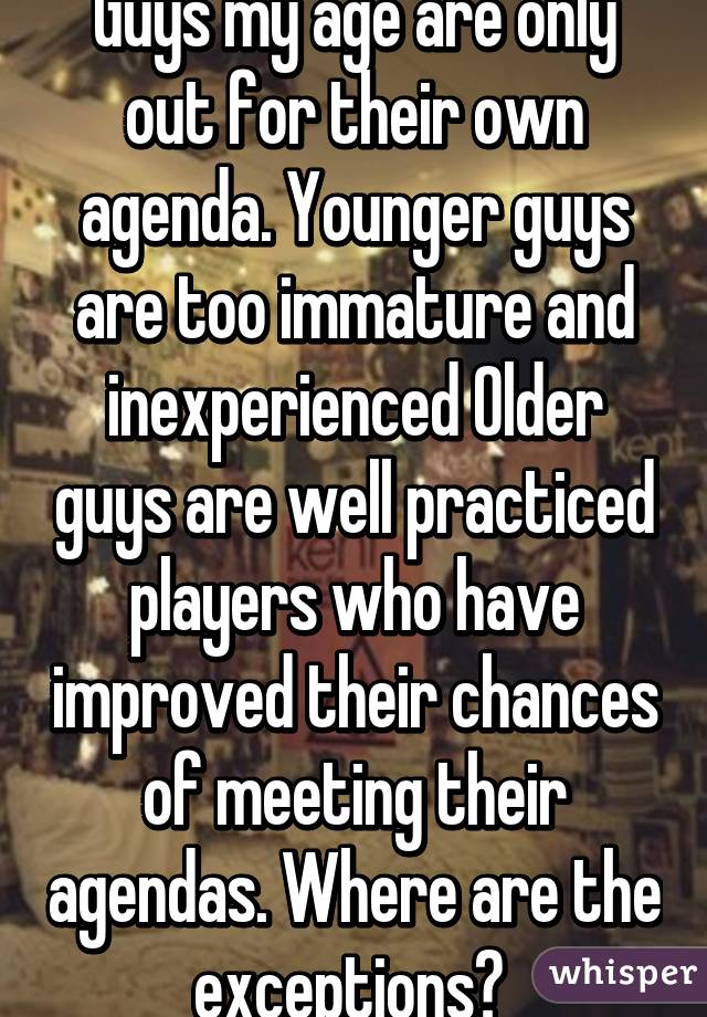 Guys my age are only out for their own agenda. Younger guys are too immature and inexperienced Older guys are well practiced players who have improved their chances of meeting their agendas. Where are the exceptions? 