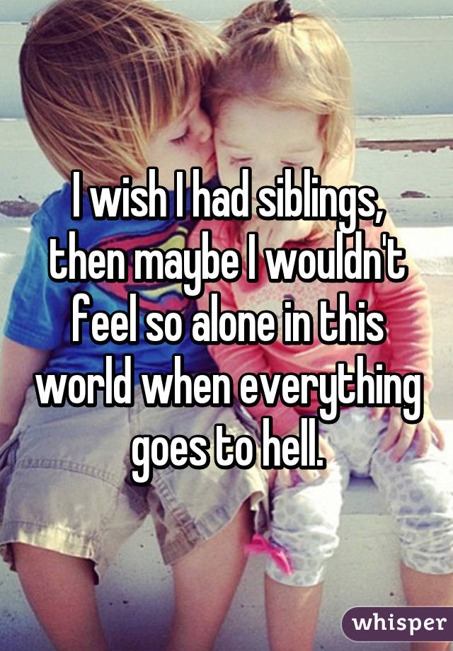 I wish I had siblings, then maybe I wouldn't feel so alone in this world when everything goes to hell.