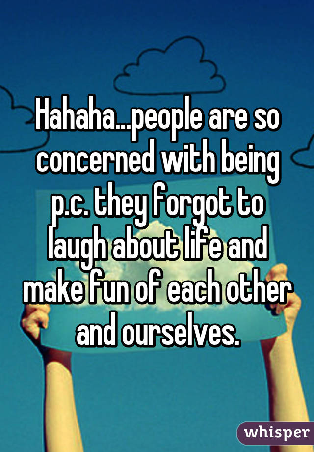Hahaha...people are so concerned with being p.c. they forgot to laugh about life and make fun of each other and ourselves.