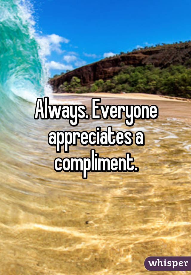 Always. Everyone appreciates a compliment.