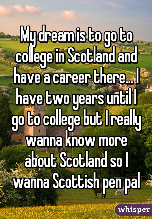 My dream is to go to college in Scotland and have a career there... I have two years until I go to college but I really wanna know more about Scotland so I wanna Scottish pen pal