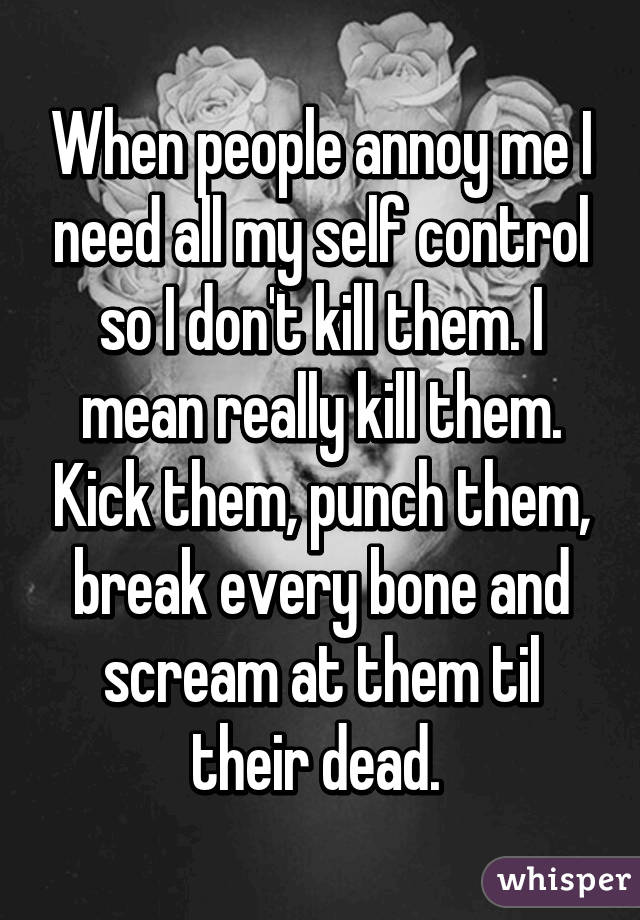 When people annoy me I need all my self control so I don't kill them. I mean really kill them. Kick them, punch them, break every bone and scream at them til their dead. 