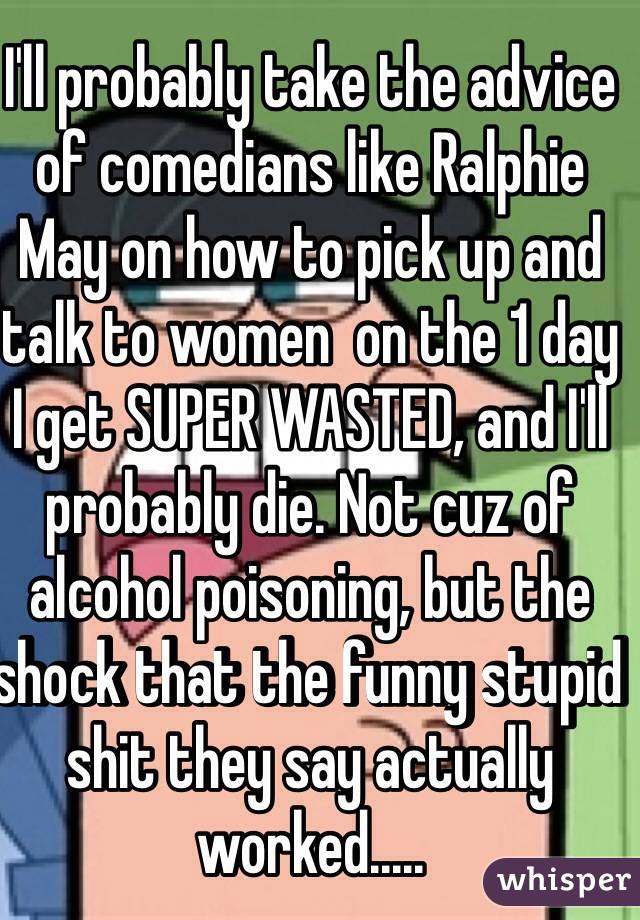 I'll probably take the advice of comedians like Ralphie May on how to pick up and talk to women  on the 1 day I get SUPER WASTED, and I'll probably die. Not cuz of alcohol poisoning, but the shock that the funny stupid shit they say actually worked.....