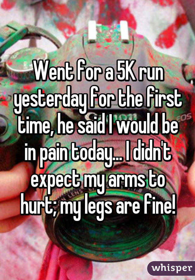 Went for a 5K run yesterday for the first time, he said I would be in pain today... I didn't expect my arms to hurt; my legs are fine!