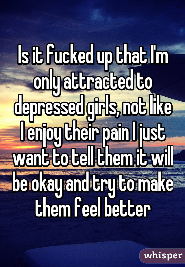 Is it fucked up that I'm only attracted to depressed girls, not like I enjoy their pain I just want to tell them it will be okay and try to make them feel better