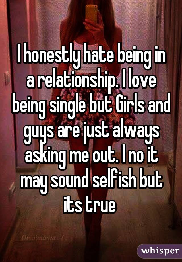 I honestly hate being in a relationship. I love being single but Girls and guys are just always asking me out. I no it may sound selfish but its true 