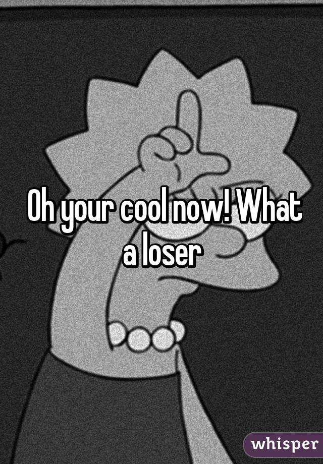  Oh your cool now! What a loser