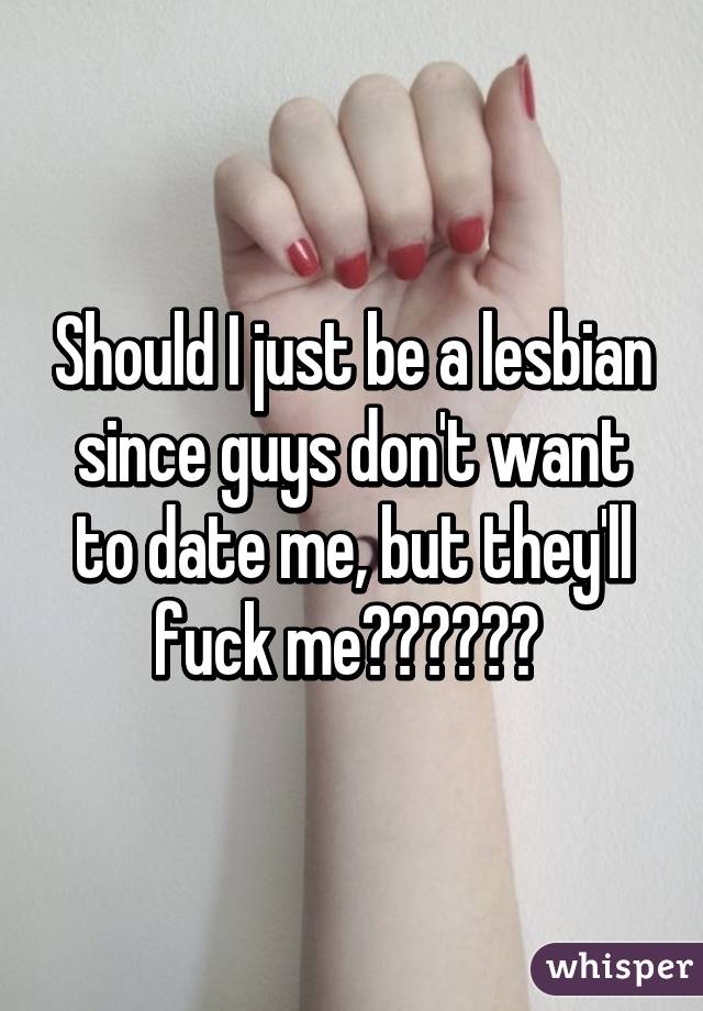 Should I just be a lesbian since guys don't want to date me, but they'll fuck me?????? 