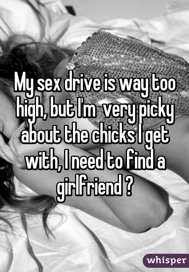 My sex drive is way too high, but I'm  very picky about the chicks I get with, I need to find a girlfriend 😂