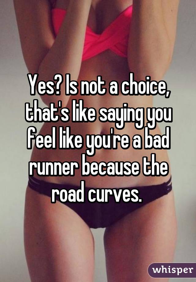 Yes? Is not a choice, that's like saying you feel like you're a bad runner because the road curves. 