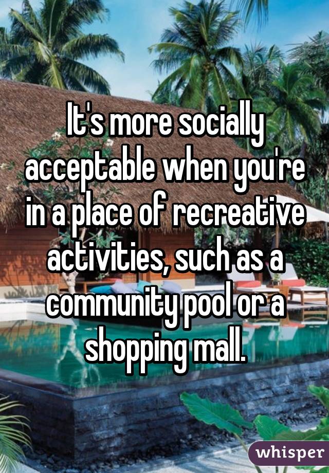 It's more socially acceptable when you're in a place of recreative activities, such as a community pool or a shopping mall.