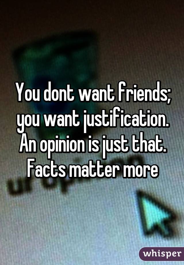 You dont want friends; you want justification. An opinion is just that. Facts matter more