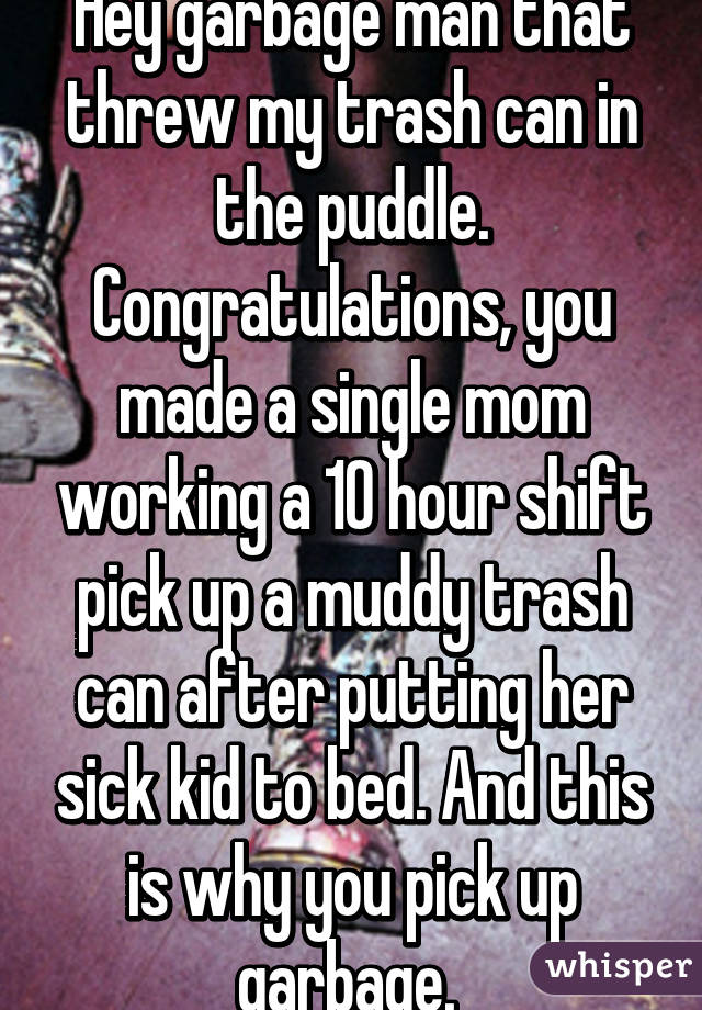 Hey garbage man that threw my trash can in the puddle. Congratulations, you made a single mom working a 10 hour shift pick up a muddy trash can after putting her sick kid to bed. And this is why you pick up garbage. 