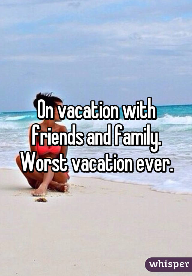 On vacation with friends and family. Worst vacation ever.