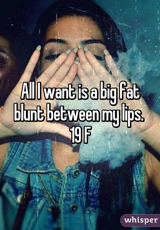 All I want is a big fat blunt between my lips. 
19 F