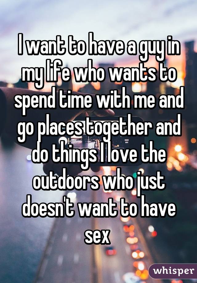 I want to have a guy in my life who wants to spend time with me and go places together and do things I love the outdoors who just doesn't want to have sex 