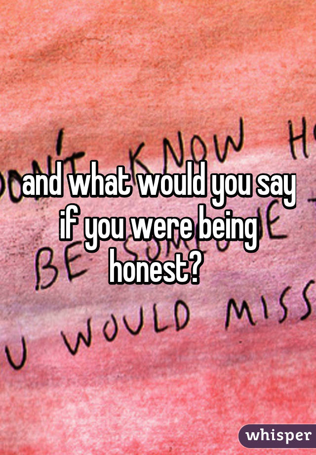 and what would you say if you were being honest? 