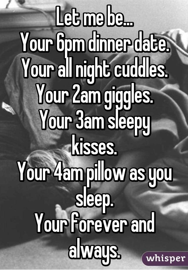 Let me be...
Your 6pm dinner date.
Your all night cuddles.
Your 2am giggles.
Your 3am sleepy kisses.
Your 4am pillow as you sleep.
Your forever and always.