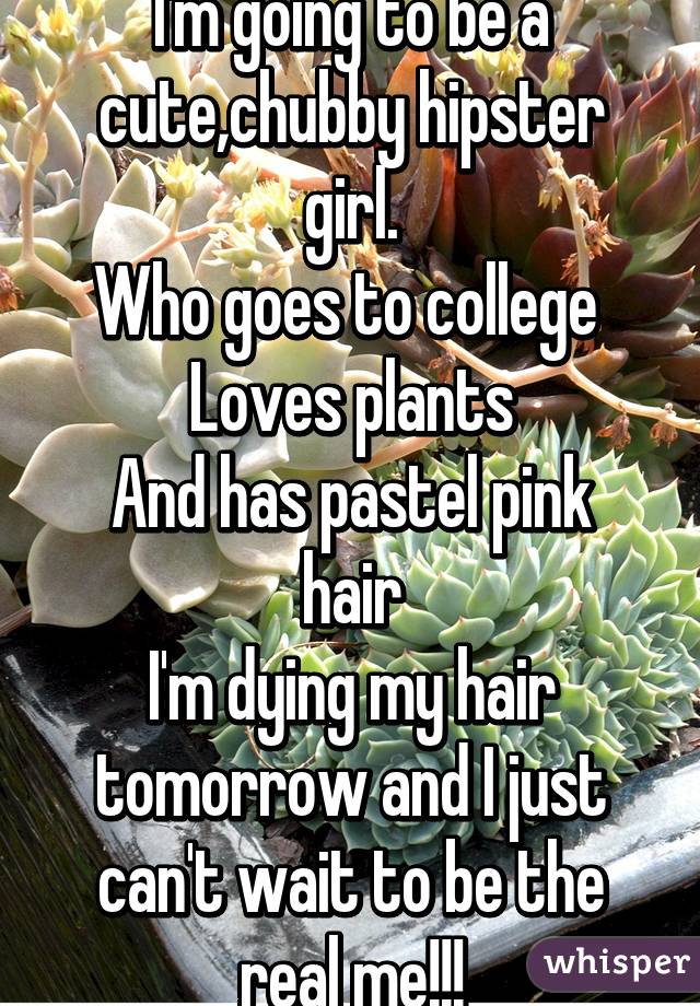 I'm going to be a cute,chubby hipster girl.
Who goes to college 
Loves plants
And has pastel pink hair
I'm dying my hair tomorrow and I just can't wait to be the real me!!!