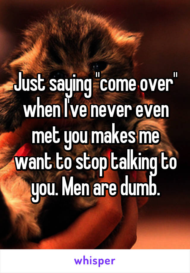 Just saying "come over" when I've never even met you makes me want to stop talking to you. Men are dumb.