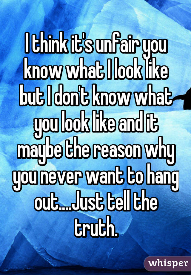 I think it's unfair you know what I look like but I don't know what you look like and it maybe the reason why you never want to hang out....Just tell the truth.